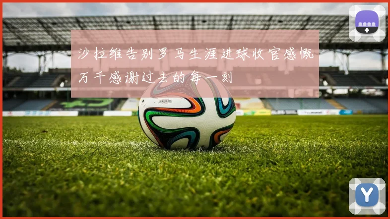沙拉维告别罗马生涯进球收官感慨万千感谢过去的每一刻