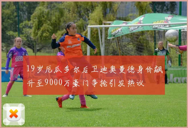 19岁厄瓜多尔后卫迪奥曼德身价飙升至9000万豪门争抢引发热议