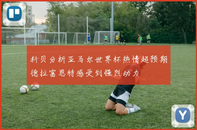 科贝分析亚马尔世界杯热情超预期德拉富恩特感受到强烈动力