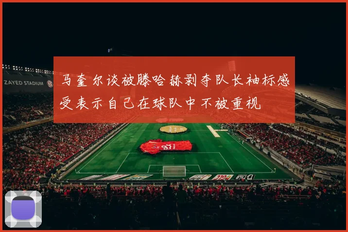 马奎尔谈被滕哈赫剥夺队长袖标感受表示自己在球队中不被重视