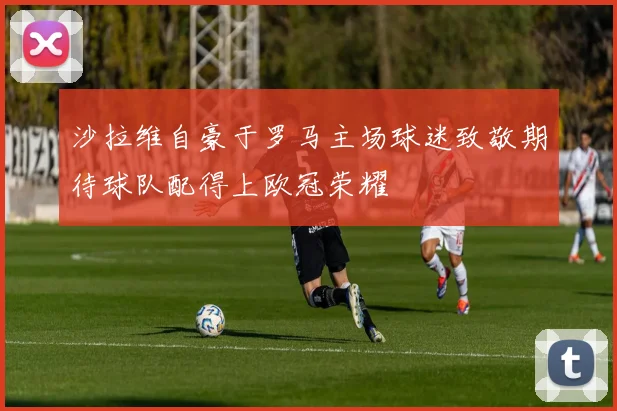 沙拉维自豪于罗马主场球迷致敬期待球队配得上欧冠荣耀