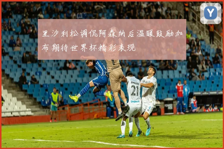 里沙利松调侃阿森纳后温暖鼓励加布期待世界杯精彩表现