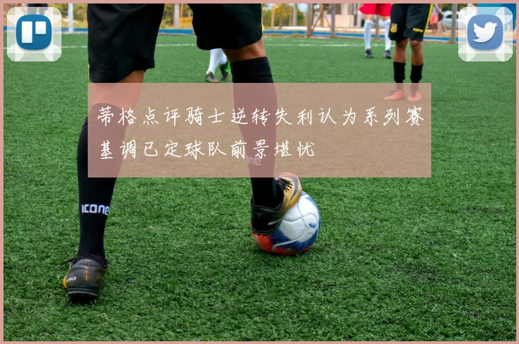 蒂格点评骑士逆转失利认为系列赛基调已定球队前景堪忧