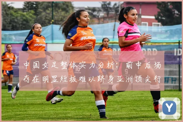 中国女足整体实力分析：前中后场存在明显短板难以跻身亚洲顶尖行列
