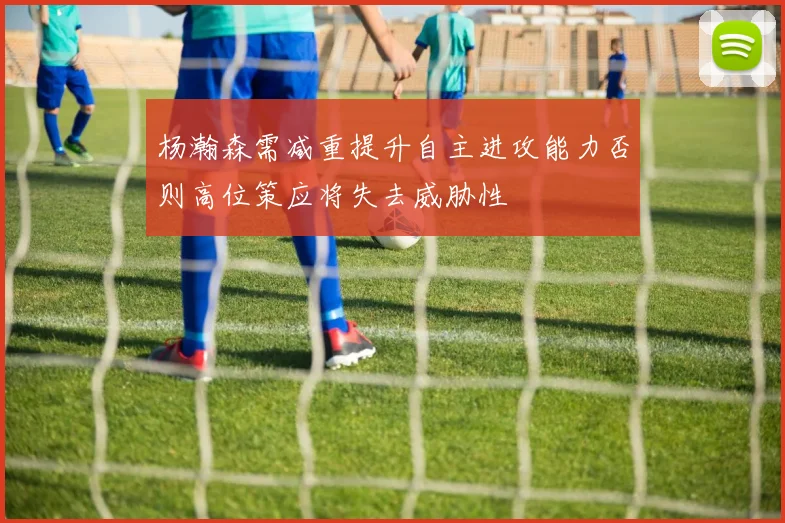 杨瀚森需减重提升自主进攻能力否则高位策应将失去威胁性