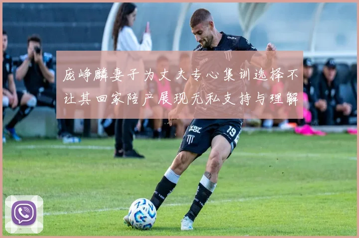 庞峥麟妻子为丈夫专心集训选择不让其回家陪产展现无私支持与理解