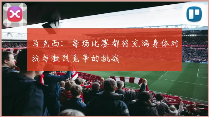 马克西：每场比赛都将充满身体对抗与激烈竞争的挑战