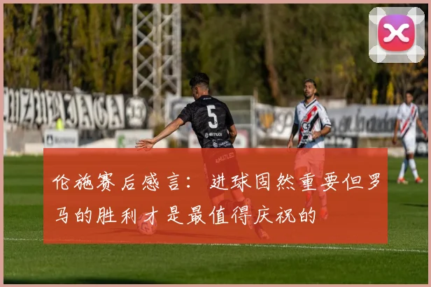 伦施赛后感言：进球固然重要但罗马的胜利才是最值得庆祝的