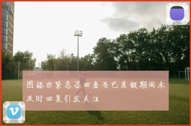 图赫尔紧急召回查洛巴度假期间未及时回复引发关注