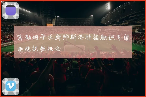 富勒姆寻求新帅斯洛特接触但可能拒绝执教机会