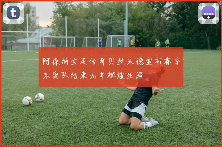 阿森纳女足传奇贝丝米德宣布赛季末离队结束九年辉煌生涯
